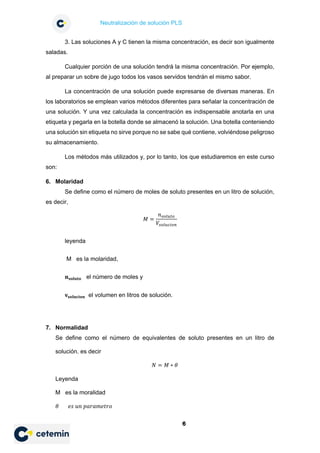 Neutralización de solución PLS
6
3. Las soluciones A y C tienen la misma concentración, es decir son igualmente
saladas.
Cualquier porción de una solución tendrá la misma concentración. Por ejemplo,
al preparar un sobre de jugo todos los vasos servidos tendrán el mismo sabor.
La concentración de una solución puede expresarse de diversas maneras. En
los laboratorios se emplean varios métodos diferentes para señalar la concentración de
una solución. Y una vez calculada la concentración es indispensable anotarla en una
etiqueta y pegarla en la botella donde se almacenó la solución. Una botella conteniendo
una solución sin etiqueta no sirve porque no se sabe qué contiene, volviéndose peligroso
su almacenamiento.
Los métodos más utilizados y, por lo tanto, los que estudiaremos en este curso
son:
6. Molaridad
Se define como el número de moles de soluto presentes en un litro de solución,
es decir,
𝑀𝑀 =
𝑛𝑛𝑠𝑠𝑠𝑠𝑠𝑠𝑠𝑠𝑠𝑠𝑠𝑠
𝑉𝑉𝑠𝑠𝑠𝑠𝑠𝑠𝑠𝑠𝑠𝑠𝑠𝑠𝑠𝑠𝑠𝑠
leyenda
M es la molaridad,
𝐧𝐧𝐬𝐬𝐬𝐬𝐬𝐬𝐬𝐬𝐬𝐬𝐬𝐬 el número de moles y
𝐯𝐯𝐬𝐬𝐬𝐬𝐬𝐬𝐬𝐬𝐬𝐬𝐬𝐬𝐬𝐬𝐬𝐬 el volumen en litros de solución.
7. Normalidad
Se define como el número de equivalentes de soluto presentes en un litro de
solución. es decir
𝑁𝑁 = 𝑀𝑀 ∗ 𝜃𝜃
Leyenda
M es la moralidad
𝜃𝜃 𝑒𝑒𝑒𝑒 𝑢𝑢𝑢𝑢 𝑝𝑝𝑝𝑝𝑝𝑝𝑝𝑝𝑝𝑝𝑝𝑝𝑝𝑝𝑝𝑝𝑝𝑝
 