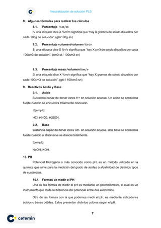 Neutralización de solución PLS
7
8. Algunas fórmulas para realizar los cálculos
8.1. Porcentaje %𝒎𝒎/𝒎𝒎
Si una etiqueta dice X %m/m significa que “hay X gramos de soluto disueltos por
cada 100g de solución”. (gst/100g sn)
8.2. Porcentaje volumen/volumen %𝒗𝒗/𝒗𝒗
Si una etiqueta dice X %v/v significa que “hay X cm3 de soluto disueltos por cada
100cm3 de solución”. (cm3 st / 100cm3 sn)
8.3. Porcentaje masa /volumen%𝒎𝒎/𝒗𝒗
Si una etiqueta dice X %m/v significa que “hay X gramos de soluto disueltos por
cada 100cm3 de solución”. (gst / 100cm3 sn)
9. Reactivos Acido y Base
9.1. Acido
Sustancia capaz de donar iones H+ en solución acuosa. Un ácido se considera
fuerte cuando se encuentra totalmente disociado.
Ejemplo:
HCl, HNO3, H2SO4.
9.2. Base
sustancia capaz de donar iones OH- en solución acuosa. Una base se considera
fuerte cuando al disolverse se disocia totalmente.
Ejemplo:
NaOH, KOH.
10. PH
Potencial Hidrogeno o más conocido como pH, es un método utilizado en la
química que sirve para la medición del grado de acidez o alcalinidad de distintos tipos
de sustancias.
10.1. Formas de medir el PH
Una de las formas de medir el pH es mediante un potenciómetro, el cual es un
instrumento que mide la diferencia del potencial entre dos electrodos.
Otra de las formas con la que podemos medir el pH, es mediante indicadores
ácidos o bases débiles. Estos presentan distintos colores según el pH.
 
