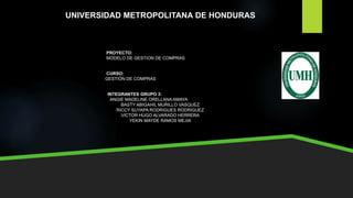 UNIVERSIDAD METROPOLITANA DE HONDURAS
PROYECTO:
MODELO DE GESTION DE COMPRAS
CURSO:
GESTIÓN DE COMPRAS
INTEGRANTES GRUPO 3:
ANGIE MADELINE ORELLANA AMAYA
BASTY ABIGAHIL MURILLO VASQUEZ
RICCY SUYAPA RODRIGUES RODRIGUEZ
VICTOR HUGO ALVARADO HERRERA
YEKIN MAYDE RAMOS MEJIA
 