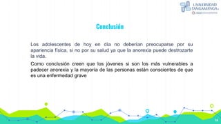 Conclusión
Los adolescentes de hoy en día no deberían preocuparse por su
apariencia física, si no por su salud ya que la anorexia puede destrozarte
la vida.
Como conclusión creen que los jóvenes si son los más vulnerables a
padecer anorexia y la mayoría de las personas están conscientes de que
es una enfermedad grave
14
 