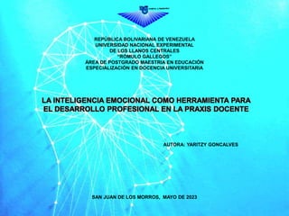 REPÚBLICA BOLIVARIANA DE VENEZUELA
UNIVERSIDAD NACIONAL EXPERIMENTAL
DE LOS LLANOS CENTRALES
“RÓMULO GALLEGOS”
ÁREA DE POSTGRADO MAESTRIA EN EDUCACIÓN
ESPECIALIZACIÓN EN DOCENCIA UNIVERSITARIA
LA INTELIGENCIA EMOCIONAL COMO HERRAMIENTA PARA
EL DESARROLLO PROFESIONAL EN LA PRAXIS DOCENTE
AUTORA: YARITZY GONCALVES
SAN JUAN DE LOS MORROS, MAYO DE 2023
 