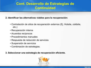 Cont. Desarrollo de Estrategias de
Continuidad
2. Identificar las alternativas viables para la recuperación:
• Contratación de sitios de recuperación externos (Ej. Hotsite, coldsite,
etc.)
• Recuperación interna
• Acuerdos recíprocos
• Procedimientos manuales
• Respuesta de reducción de servicios
• Suspensión de servicios
• Combinación de estrategias.
3. Seleccionar una estrategia de recuperación eficiente.
 