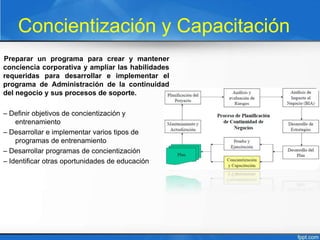 Concientización y Capacitación
Preparar un programa para crear y mantener
conciencia corporativa y ampliar las habilidades
requeridas para desarrollar e implementar el
programa de Administración de la continuidad
del negocio y sus procesos de soporte.
– Definir objetivos de concientización y
entrenamiento
– Desarrollar e implementar varios tipos de
programas de entrenamiento
– Desarrollar programas de concientización
– Identificar otras oportunidades de educación
 