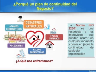 ¿Porqué un plan de continuidad del
Negocio?
La Norma ISO
22301 es una
respuesta a los
imprevistos que
pueden ocurrir en
cualquier momento
y poner en jaque la
continuidad de
cualquier
organización
 