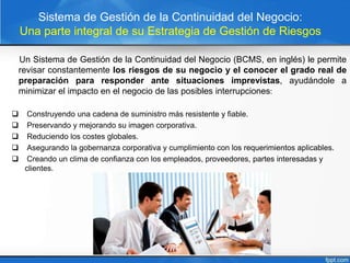 Sistema de Gestión de la Continuidad del Negocio:
Una parte integral de su Estrategia de Gestión de Riesgos
Un Sistema de Gestión de la Continuidad del Negocio (BCMS, en inglés) le permite
revisar constantemente los riesgos de su negocio y el conocer el grado real de
preparación para responder ante situaciones imprevistas, ayudándole a
minimizar el impacto en el negocio de las posibles interrupciones:
 Construyendo una cadena de suministro más resistente y fiable.
 Preservando y mejorando su imagen corporativa.
 Reduciendo los costes globales.
 Asegurando la gobernanza corporativa y cumplimiento con los requerimientos aplicables.
 Creando un clima de confianza con los empleados, proveedores, partes interesadas y
clientes.
 