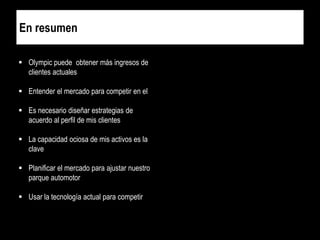 En resumen
 Olympic puede obtener más ingresos de
clientes actuales
 Entender el mercado para competir en el
 Es necesario diseñar estrategias de
acuerdo al perfil de mis clientes

 La capacidad ociosa de mis activos es la
clave
 Planificar el mercado para ajustar nuestro
parque automotor

 Usar la tecnología actual para competir

 