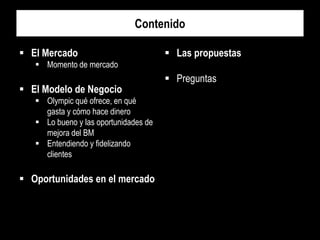 Contenido
 El Mercado

 Las propuestas

 Momento de mercado

 El Modelo de Negocio
 Olympic qué ofrece, en qué
gasta y cómo hace dinero
 Lo bueno y las oportunidades de
mejora del BM
 Entendiendo y fidelizando
clientes

 Oportunidades en el mercado

 Preguntas

 