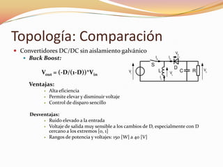 Topología: Comparación
 Convertidores DC/DC sin aislamiento galvánico
 Buck Boost:
Vout = (-D/(1-D))*Vin
Ventajas:
 Alta eficiencia
 Permite elevar y disminuir voltaje
 Control de disparo sencillo
Desventajas:
 Ruido elevado a la entrada
 Voltaje de salida muy sensible a los cambios de D, especialmente con D
cercano a los extremos [0, 1]
 Rangos de potencia y voltajes: 150 [W] a 40 [V]
 