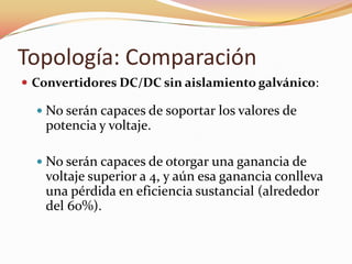 Topología: Comparación
 Convertidores DC/DC sin aislamiento galvánico:
 No serán capaces de soportar los valores de
potencia y voltaje.
 No serán capaces de otorgar una ganancia de
voltaje superior a 4, y aún esa ganancia conlleva
una pérdida en eficiencia sustancial (alrededor
del 60%).
 