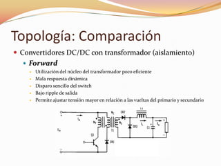 Topología: Comparación
 Convertidores DC/DC con transformador (aislamiento)
 Forward
 Utilización del núcleo del transformador poco eficiente
 Mala respuesta dinámica
 Disparo sencillo del switch
 Bajo ripple de salida
 Permite ajustar tensión mayor en relación a las vueltas del primario y secundario
 