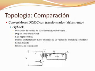 Topología: Comparación
 Convertidores DC/DC con transformador (aislamiento)
 Flyback
 Utilización del núcleo del transformador poco eficiente
 Disparo sencillo del switch
 Bajo ripple de salida
 Permite ajustar tensión mayor en relación a las vueltas del primario y secundario
 Reducido coste
 Simpleza de construcción
 