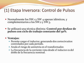 (1) Etapa Inversora: Control de Pulsos
 Normalmente los SW.1 y SW 4 operan idénticos, y
complementarios a los SW.2 y SW.3.
 Se utilizará una técnica distinta: Control por desfase de
pulsos con ciclo de trabajo constante del 50%.
 Ventajas:
 Permite cargar el inductor, generando dos cortocircuitos
controlados por cada período.
 Anula el riesgo de asimetría en el transformador.
 La frecuencia de la corriente vista desde el inductor es del
doble de la frecuencia nominal.
 