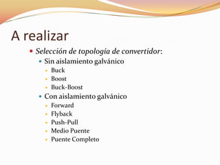 A realizar
 Selección de topología de convertidor:
 Sin aislamiento galvánico
 Buck
 Boost
 Buck-Boost
 Con aislamiento galvánico
 Forward
 Flyback
 Push-Pull
 Medio Puente
 Puente Completo
 