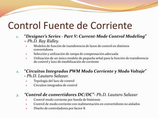 Control Fuente de Corriente
1. “Designer’s Series - Part V: Current-Mode Control Modeling”
– Ph.D. Ray Ridley.
 Modelos de función de transferencia de lazos de control en distintos
convertidores
 Selección y utilización de rampa de compensación adecuada
 Utilización de un único modelo de pequeña señal para la función de transferencia
de control y lazo de estabilización de corriente
2. “Circuitos Integrados PWM Modo Corriente y Modo Voltaje”
- Ph.D. Lautaro Salazar.
 Topología del lazo de control
 Circuitos integrados de control
3. “Control de convertidores DC/DC”- Ph.D. Lautaro Salazar
 Control modo corriente por banda de histéresis
 Control de modo corriente con realimentación en convertidores no aislados
 Diseño de controladores por factor K
 
