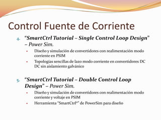 Control Fuente de Corriente
4. “SmartCtrl Tutorial – Single Control Loop Design”
– Power Sim.
 Diseño y simulación de convertidores con realimentación modo
corriente en PSIM
 Topologías sencillas de lazo modo corriente en convertidores DC
DC sin aislamiento galvánico
5. “SmartCtrl Tutorial – Double Control Loop
Design” – Power Sim.
 Diseño y simulación de convertidores con realimentación modo
corriente y voltaje en PSIM
 Herramienta “SmartCtrl®” de PowerSim para diseño
 
