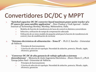 Convertidores DC/DC y MPPT
1. “Switched capacitor DC-DC converter based maximum power point tracker of a
PV source for nano satellite application” – Peter Pradeep y Vivek Agarwal – Indian
Institute of Techonology Bombay, Mumbay, Maharashtra, India.
 Modelos de función de transferencia de lazos de control en distintos convertidores
 Selección y utilización de rampa de compensación adecuada
 Utilización de un único modelo de pequeña señal para la función de transferencia de
control y lazo de estabilización de corriente
2. “Sistemas electrónicos de alimentación – Tema II” - Ph.D. E. Sanchiz – Universitat
de Valëncia.
 Principios de funcionamiento
 Criterios de selección de topología: Necesidad de aislación, potencia, filtrado, ripple,
eficiencia, ganancias.
3. “Conversor DC-DC de alta ganancia de voltaje aplicado a sistemas
fotovoltaicaos” – Memoria de título Ingeniería Electrónica - Álvaro Olarte E. y Ph.D.
George Julien Noel– Universitat de Valëncia.
 Principios de funcionamiento
 Criterios de selección de topología: Necesidad de aislación, potencia, filtrado, ripple,
eficiencia, ganancias.
 