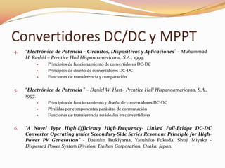 Convertidores DC/DC y MPPT
4. “Electrónica de Potencia – Circuitos, Dispositivos y Aplicaciones” – Muhammad
H. Rashid – Prentice Hall Hispanoamericana, S.A., 1993.
 Principios de funcionamiento de convertidores DC-DC
 Principios de diseño de convertidores DC-DC
 Funciones de transferencia y comparación
5. “Electrónica de Potencia ” – Daniel W. Hart– Prentice Hall Hispanoamericana, S.A.,
1997.
 Principios de funcionamiento y diseño de convertidores DC-DC
 Pérdidas por componentes parásitas de conmutación
 Funciones de transferencia no ideales en convertidores
6. “A Novel Type High-Efficiency High-Frequency- Linked Full-Bridge DC-DC
Converter Operating under Secondary-Side Series Resonant Principle for High-
Power PV Generation” - Daisuke Tsukiyama, Yasuhiko Fukuda, Shuji Miyake -
Dispersed Power System Division, Daihen Corporation, Osaka, Japan.
 