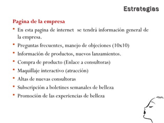 EstrategiasEstrategias
Pagina de la empresa
 En esta pagina de internet se tendrá información general de
la empresa.
 Preguntas frecuentes, manejo de objeciones (10x10)
 Información de productos, nuevos lanzamientos.
 Compra de producto (Enlace a consultoras)
 Maquillaje interactivo (atracción)
 Altas de nuevas consultoras
 Subscripción a boletines semanales de belleza
 Promoción de las experiencias de belleza
 