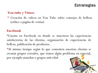 EstrategiasEstrategias
You tube y Vimeo
 Creación de videos en You Tube sobre consejos de belleza
(enlace a pagina de ventas)
Facebook
Cuenta en Facebook en donde se muestren las experiencias
satisfactorias de las clientas, organización de experiencias de
belleza, publicación de productos.
Al mismo tiempo según lo que comenten nuestras clientas se
crearan grupos cerrados, que traten algún problema en especial,
por ejemplo manchas o grupos anti edad.
 