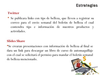 EstrategiasEstrategias
Twitter
 Se publicara links con tips de belleza, que lleven a registrar su
correo para el envio semanal del boletin de belleza el cual
contendra tips e información de nuestros productos y
actividades.
Slides Share
Se crearan presentaciones con información de belleza al final se
dara un link para descargar un libro de curso de automaquillaje
con el cual se solicitará el permiso para mandar el boletín semanal
de belleza mencionado.
 