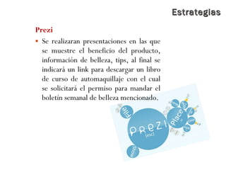 EstrategiasEstrategias
Prezi
 Se realizaran presentaciones en las que
se muestre el beneficio del producto,
información de belleza, tips, al final se
indicará un link para descargar un libro
de curso de automaquillaje con el cual
se solicitará el permiso para mandar el
boletín semanal de belleza mencionado.
 