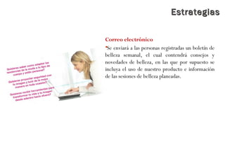 EstrategiasEstrategias
Correo electrónico
Se enviará a las personas registradas un boletín de
belleza semanal, el cual contendrá consejos y
novedades de belleza, en las que por supuesto se
incluya el uso de nuestro producto e información
de las sesiones de belleza planeadas.
 