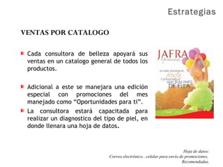 Estrategias
VENTAS POR CATALOGO
Cada consultora de belleza apoyará sus
ventas en un catalogo general de todos los
productos.
Adicional a este se manejara una edición
especial con promociones del mes
manejado como “Oportunidades para ti”.
La consultora estará capacitada para
realizar un diagnostico del tipo de piel, en
donde llenara una hoja de datos.
Hoja de datos:
Correo electrónico , celular para envío de promociones,
Recomendadas.
 