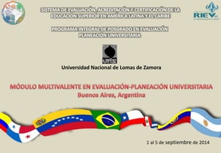 SISTEMA DE EVALUACIÓN, ACREDITACIÓN Y CERTIFICACIÓN DE LA 
EDUCACIÓN SUPERIOR EN AMÉRICA LATINA Y EL CARIBE 
PROGRAMA INTEGRAL DE POSGRADO EN EVALUACIÓN 
PLANEACIÓN UNIVERSITARIA 
Universidad Nacional de Lomas de Zamora 
1 al 5 de septiembre de 2014 
 