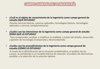 • ¿Cuál es el objeto de conocimiento de la ingeniería como campo general de 
estudio (QUÉ ESTUDIA)? 
Estudia ciencias básicas, ciencias aplicadas, tecnologías básicas, tecnologías 
aplicadas y ciencias complementarias. 
• ¿Cuáles son las intenciones de la ingeniería como campo general de estudio 
(PARA QUÉ LO ESTUDIA)? 
Para comprender, analizar y modificar la realidad, a través del diseño, desarrollo 
y gestión de tecnología incorporada y desincorporada. 
• ¿Cuáles son los procedimientos de la ingeniería como campo general de 
estudio (CÓMO LO ESTUDIA)? 
A través de la identificación de la situación problemática, el análisis de las 
causas, la asimilación a un modelo teórico de solución, el análisis de alternativas 
posibles y la selección de la solución óptima. 
 