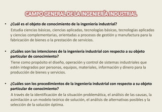 • ¿Cuál es el objeto de conocimiento de la ingeniería industrial? 
Estudia ciencias básicas, ciencias aplicadas, tecnologías básicas, tecnologías aplicadas 
y ciencias complementarias, orientadas a procesos de gestión y manufactura para la 
fabricación de bienes o la prestación de servicios. 
• ¿Cuáles son las intenciones de la ingeniería industrial con respecto a su objeto 
particular de conocimiento? 
Tiene como propósito el diseño, operación y control de sistemas industriales que 
estén integrados por personas, equipos, materiales, información y dinero para la 
producción de bienes y servicios. 
• ¿Cuáles son los procedimientos de la ingeniería industrial con respecto a su objeto 
particular de conocimiento? 
A través de la identificación de la situación problemática, el análisis de las causas, la 
asimilación a un modelo teórico de solución, el análisis de alternativas posibles y la 
selección de la solución óptima. 
 