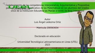 Fortalecimiento de las competencias Interpretativa, Argumentativa y Propositiva
para un aprendizaje significativo de las Matemáticas en los alumnos del Grados
once de la Institución Educativa las Marías a través de Blog Interactivo
Autor
Luis Ángel Ledezma Ortiz
Matricula 200563634
Doctorado en educación
Universidad Tecnológica Latinoamericana en Línea (UTEL)
2023
 