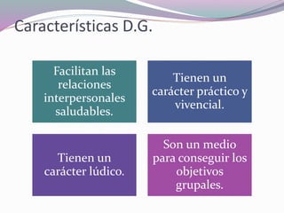 Características D.G.
Facilitan las
relaciones
interpersonales
saludables.
Tienen un
carácter práctico y
vivencial.
Tienen un
carácter lúdico.
Son un medio
para conseguir los
objetivos
grupales.
 