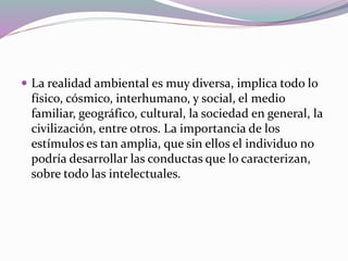  La realidad ambiental es muy diversa, implica todo lo
físico, cósmico, interhumano, y social, el medio
familiar, geográfico, cultural, la sociedad en general, la
civilización, entre otros. La importancia de los
estímulos es tan amplia, que sin ellos el individuo no
podría desarrollar las conductas que lo caracterizan,
sobre todo las intelectuales.
 