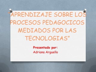 “APRENDIZAJE SOBRE LOS
PROCESOS PEDAGOCICOS
MEDIADOS POR LAS
TECNOLOGIAS”
Presentado por:
Adriana Arguello

 