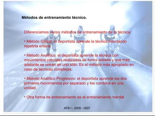 Métodos de entrenamiento técnico. Diferenciamos varios métodos de entrenamiento de la técnica: Método Global: el deportista aprende la técnica intentando repetirla entera.  Método Analítico: el deportista aprende la técnica con movimientos parciales realizados de forma aislada y que más adelante se unirán en uno sólo. Es el método más apropiado en caso de técnicas complejas. Método Analítico Progresivo: el deportista aprende los dos primeros movimientos por separado y los combina en una unidad. Otra forma de entrenamiento es el entrenamiento mental   