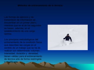 Las formas de ejercicio y de transmisión de información se encuentran en un primer plano, mientras que en el de los segundos se basan, además, en el establecimiento de una carga óptima. Los principios metodológicos del entrenamiento de la condición física, que describen las cargas en el sentido de un trabajo que se ha de realizar con determinado volumen, intensidad, duración y  densidad, tienen validez para el entrenamiento de técnica sólo de forma restringida o modificada. Métodos de entrenamiento de la técnica: 