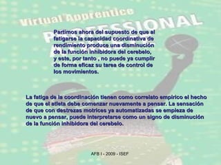La fatiga de la coordinación tienen como correlato empírico el hecho de que el atleta debe comenzar nuevamente a pensar. La sensación de que con destrezas motrices ya automatizadas se empieza de nuevo a pensar, puede interpretarse como un signo de disminución de la función inhibidora del cerebelo. Partimos ahora del supuesto de que al fatigarse la capacidad coordinativa de rendimiento produce una disminución de la función inhibidora del cerebelo, y este, por tanto , no puede ya cumplir de forma eficaz su tarea de control de los movimientos.  