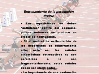 Entrenamiento de la percepción motriz Las repeticiones no deben “asfixiarse” dentro del esquema, porque entonces se produce un efecto de habituación. Si el umbral de estimulación de los deportistas es relativamente alto, esto es, las señales cinestésicas retroactivas no son percibidas o lo son fragmentariamente, estas señales deben ser clarificadas. La importancia de una evaluación verbal. 