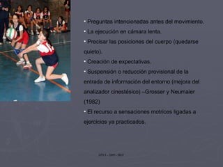 Preguntas intencionadas antes del movimiento. La ejecución en cámara lenta. Precisar las posiciones del cuerpo (quedarse quieto). Creación de expectativas. Suspensión o reducción provisional de la entrada de información del entorno (mejora del analizador cinestésico) –Grosser y Neumaier (1982) El recurso a sensaciones motrices ligadas a ejercicios ya practicados. 