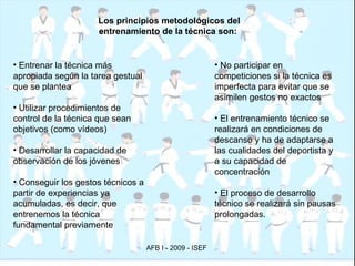 Los principios metodológicos del entrenamiento de la técnica son:   Entrenar la técnica más apropiada según la tarea gestual que se plantea Utilizar procedimientos de control de la técnica que sean objetivos (como vídeos) Desarrollar la capacidad de observación de los jóvenes Conseguir los gestos técnicos a partir de experiencias ya acumuladas, es decir, que entrenemos la técnica fundamental previamente No participar en competiciones si la técnica es imperfecta para evitar que se asimilen gestos no exactos El entrenamiento técnico se realizará en condiciones de descanso y ha de adaptarse a las cualidades del deportista y a su capacidad de concentración El proceso de desarrollo técnico se realizará sin pausas prolongadas. 
