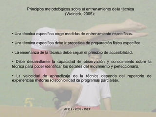 Principios metodológicos sobre el entrenamiento de la técnica (Weineck, 2005):  Una técnica específica exige medidas de entrenamiento específicas. Una técnica específica debe ir precedida de preparación física específica. La enseñanza de la técnica debe seguir el principio de accesibilidad. Debe desarrollarse la capacidad de observación y conocimiento sobre la técnica para poder identificar los detalles del movimiento y perfeccionarlo. La velocidad de aprendizaje de la técnica depende del repertorio de experiencias motoras (disponibilidad de programas parciales). 