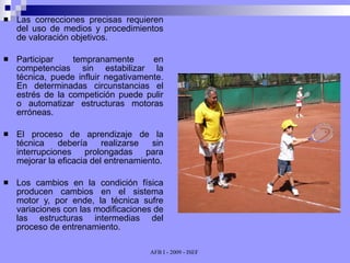 Las correcciones precisas requieren del uso de medios y procedimientos de valoración objetivos. Participar tempranamente en competencias sin estabilizar la técnica, puede influir negativamente. En determinadas circunstancias el estrés de la competición puede pulir o automatizar estructuras motoras erróneas. El proceso de aprendizaje de la técnica debería realizarse sin interrupciones prolongadas para mejorar la eficacia del entrenamiento. Los cambios en la condición física producen cambios en el sistema motor y, por ende, la técnica sufre variaciones con las modificaciones de las estructuras intermedias del proceso de entrenamiento. 