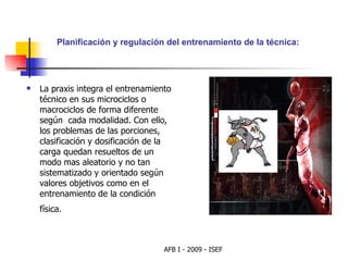 La praxis integra el entrenamiento técnico en sus microciclos o macrociclos de forma diferente según  cada modalidad. Con ello, los problemas de las porciones, clasificación y dosificación de la carga quedan resueltos de un modo mas aleatorio y no tan sistematizado y orientado según valores objetivos como en el entrenamiento de la condición física.   Planificación y regulación del entrenamiento de la técnica: 