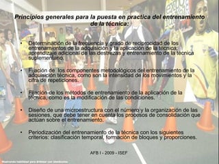 Principios generales para la puesta en practica del entrenamiento de la técnica: Determinación de la frecuencia y grado de reciprocidad de los entrenamientos de la adquisición y la aplicación de la técnica; aprendizaje adicional de las destrezas y entrenamiento de la técnica suplementario. Fijación de  los componentes metodológicos del entrenamiento de la adquisición técnica, como son la intensidad de los movimientos y la cifra de repeticiones. Fijación de los métodos de entrenamiento de la aplicación de la técnica, como es la modificación de las condiciones. Diseño de una microestructura con el número y la organización de las sesiones, que debe tener en cuenta los procesos de consolidación que actúan sobre el entrenamiento. Periodización del entrenamiento de la técnica con los siguientes criterios: clasificación temporal, formación de bloques y proporciones. 