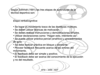 Según Schmidt (1991) las tres etapas de aprendizaje de la técnica deportiva son: Etapa verbalcognitiva: Se logra un movimiento tosco de las destrezas motrices. Se deben utilizar técnicas de motivación. Se deben realizar instrucciones y demostraciones simples. Utilizar declaraciones como: “Hagan esto, inténtenlo así”. Se puede utilizar práctica parcial (analítico) y procedimientos de guía. Se debe realizar práctica en bloque y constante. Proveer feedback frecuente acerca de los errores del movimiento. El feedback debe ser simple y positivo. El feedback debe ser acerca del conocimiento de la ejecución y no del resultado. 