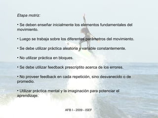 Etapa motriz: Se deben enseñar inicialmente los elementos fundamentales del movimiento. Luego se trabaja sobre los diferentes parámetros del movimiento. Se debe utilizar práctica aleatoria y variable constantemente. No utilizar práctica en bloques. Se debe utilizar feedback prescriptito acerca de los errores. No proveer feedback en cada repetición, sino desvanecido o de promedio. Utilizar práctica mental y la imaginación para potenciar el aprendizaje. 