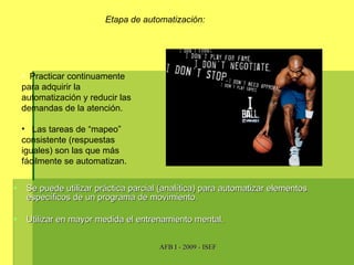 Se puede utilizar práctica parcial (analítica) para automatizar elementos específicos de un programa de movimiento. Utilizar en mayor medida el entrenamiento mental. Etapa de automatización: Practicar continuamente para adquirir la automatización y reducir las demandas de la atención. Las tareas de “mapeo” consistente (respuestas iguales) son las que más fácilmente se automatizan. 