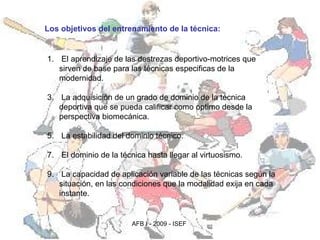 Los objetivos del entrenamiento de la técnica:   El aprendizaje de las destrezas deportivo-motrices que sirven de base para las técnicas especificas de la modernidad. La adquisición de un grado de dominio de la técnica deportiva que se pueda calificar como optimo desde la perspectiva biomecánica.  La estabilidad del dominio técnico.  El dominio de la técnica hasta llegar al virtuosismo.  La capacidad de aplicación variable de las técnicas según la situación, en las condiciones que la modalidad exija en cada instante. 