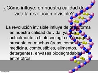 ¿Cómo influye, en nuestra calidad de
   vida la revolución invisible?

 La revolución invisible influye de gran forma
   en nuestra calidad de vida; ya que
   actualmente la biotecnología se encuentra
   presente en muchas áreas, como: la
   medicina, combustibles, alimentos,
   detergentes, envases biodegradables,
   entre otros.
 