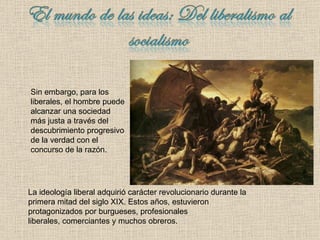La ideología liberal adquirió carácter revolucionario durante la primera mitad del siglo XIX. Estos años, estuvieron protagonizados por burgueses, profesionales  liberales, comerciantes y muchos obreros. Sin embargo, para los liberales, el hombre puede alcanzar una sociedad más justa a través del descubrimiento progresivo de la verdad con el concurso de la razón. 